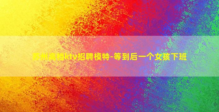 苏州高档ktv招聘模特-等到后一个女孩下班